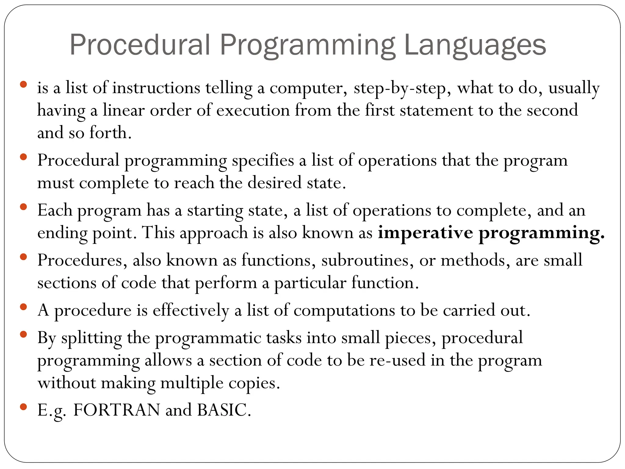 Procedural Programming Languages  is a list of instructions telling a computer, step-by-step, what to do, usually having a linear order of execution from the first statement to the second and so forth.  Procedural programming specifies a list of operations that the program must complete to reach the desired state.  Each program has a starting state, a list of operations to complete, and an ending point. This approach is also known as imperative programming.  Procedures, also known as functions, subroutines, or methods, are small sections of code that perform a particular function.  A procedure is effectively a list of computations to be carried out.  By splitting the programmatic tasks into small pieces, procedural programming allows a section of code to be re-used in the program without making multiple copies.  E.g. FORTRAN and BASIC. 