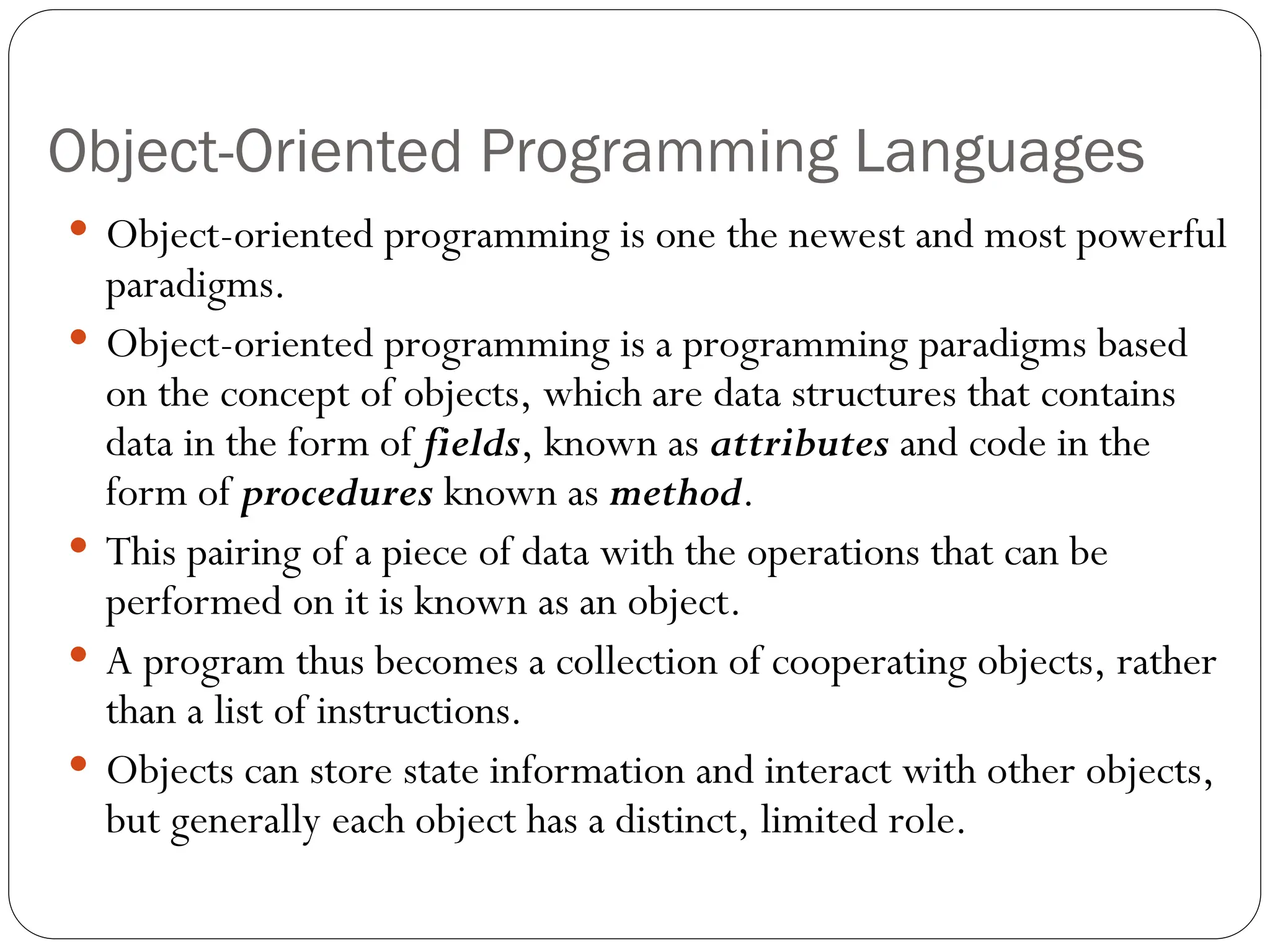 Object-Oriented Programming Languages  Object-oriented programming is one the newest and most powerful paradigms.  Object-oriented programming is a programming paradigms based on the concept of objects, which are data structures that contains data in the form of fields, known as attributes and code in the form of procedures known as method.  This pairing of a piece of data with the operations that can be performed on it is known as an object.  A program thus becomes a collection of cooperating objects, rather than a list of instructions.  Objects can store state information and interact with other objects, but generally each object has a distinct, limited role. 