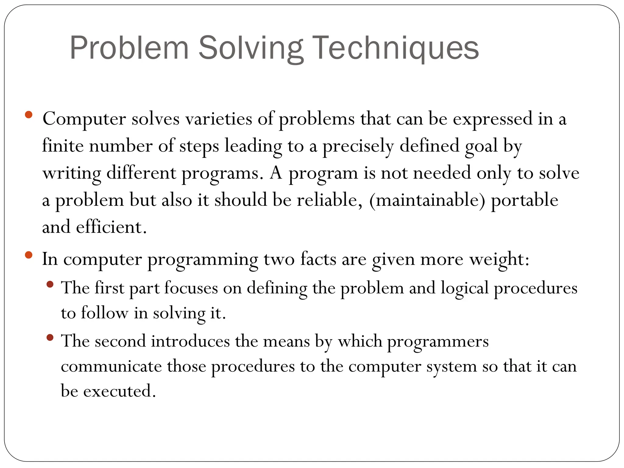 Problem Solving Techniques  Computer solves varieties of problems that can be expressed in a finite number of steps leading to a precisely defined goal by writing different programs. A program is not needed only to solve a problem but also it should be reliable, (maintainable) portable and efficient.  In computer programming two facts are given more weight:  The first part focuses on defining the problem and logical procedures to follow in solving it.  The second introduces the means by which programmers communicate those procedures to the computer system so that it can be executed. 