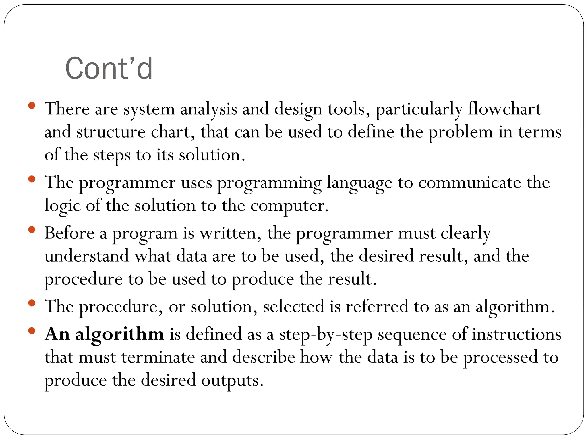 Cont’d  There are system analysis and design tools, particularly flowchart and structure chart, that can be used to define the problem in terms of the steps to its solution.  The programmer uses programming language to communicate the logic of the solution to the computer.  Before a program is written, the programmer must clearly understand what data are to be used, the desired result, and the procedure to be used to produce the result.  The procedure, or solution, selected is referred to as an algorithm.  An algorithm is defined as a step-by-step sequence of instructions that must terminate and describe how the data is to be processed to produce the desired outputs. 