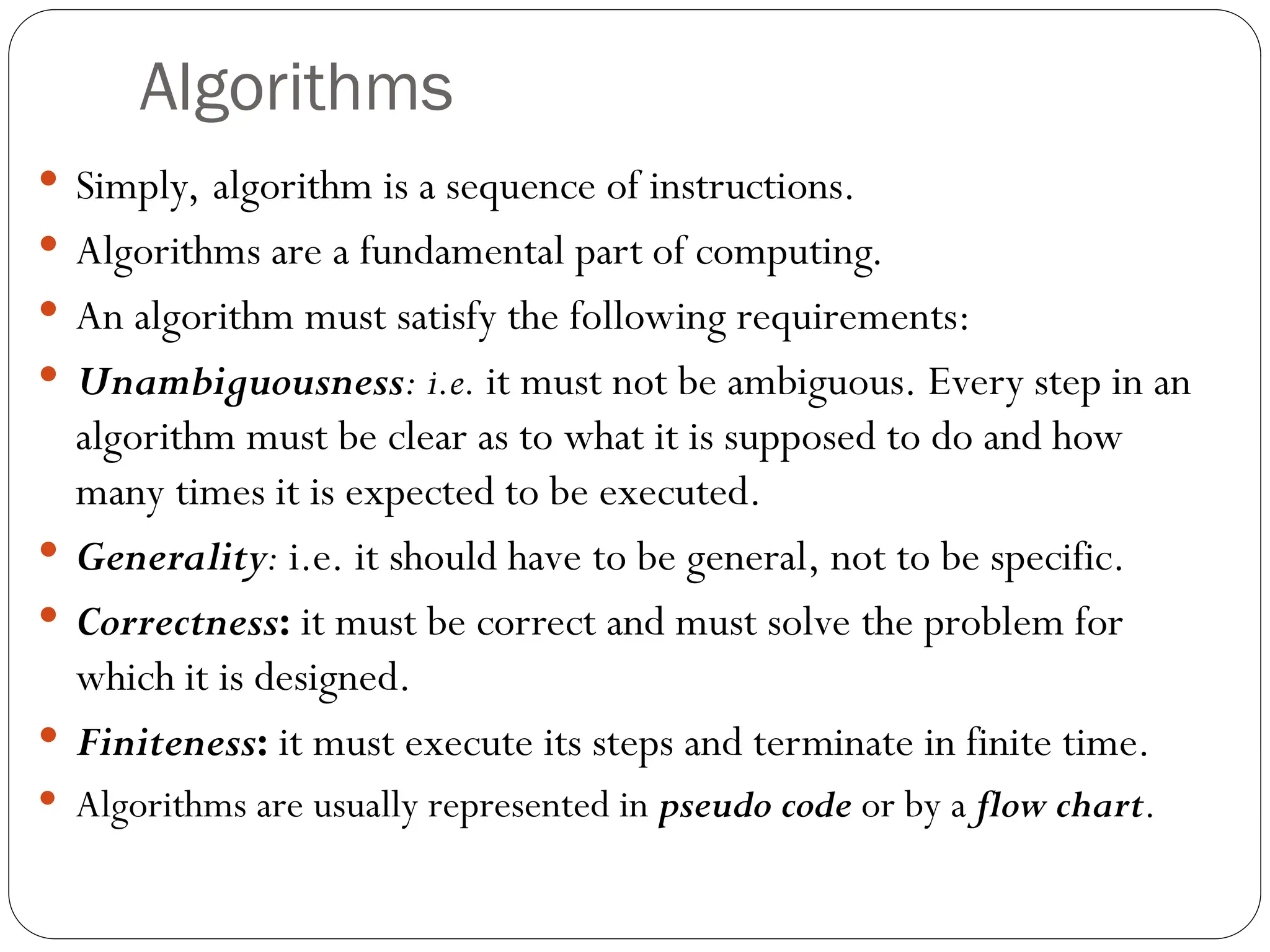 Algorithms  Simply, algorithm is a sequence of instructions.  Algorithms are a fundamental part of computing.  An algorithm must satisfy the following requirements:  Unambiguousness: i.e. it must not be ambiguous. Every step in an algorithm must be clear as to what it is supposed to do and how many times it is expected to be executed.  Generality: i.e. it should have to be general, not to be specific.  Correctness: it must be correct and must solve the problem for which it is designed.  Finiteness: it must execute its steps and terminate in finite time.  Algorithms are usually represented in pseudo code or by a flow chart. 