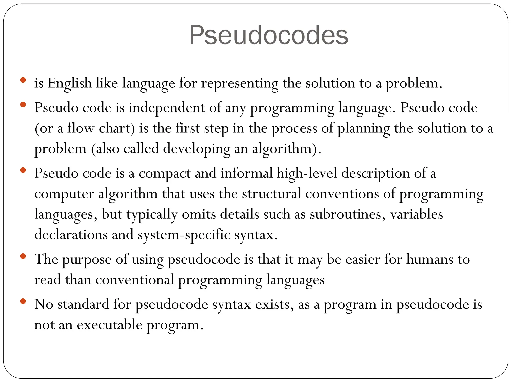 Pseudocodes  is English like language for representing the solution to a problem.  Pseudo code is independent of any programming language. Pseudo code (or a flow chart) is the first step in the process of planning the solution to a problem (also called developing an algorithm).  Pseudo code is a compact and informal high-level description of a computer algorithm that uses the structural conventions of programming languages, but typically omits details such as subroutines, variables declarations and system-specific syntax.  The purpose of using pseudocode is that it may be easier for humans to read than conventional programming languages  No standard for pseudocode syntax exists, as a program in pseudocode is not an executable program. 