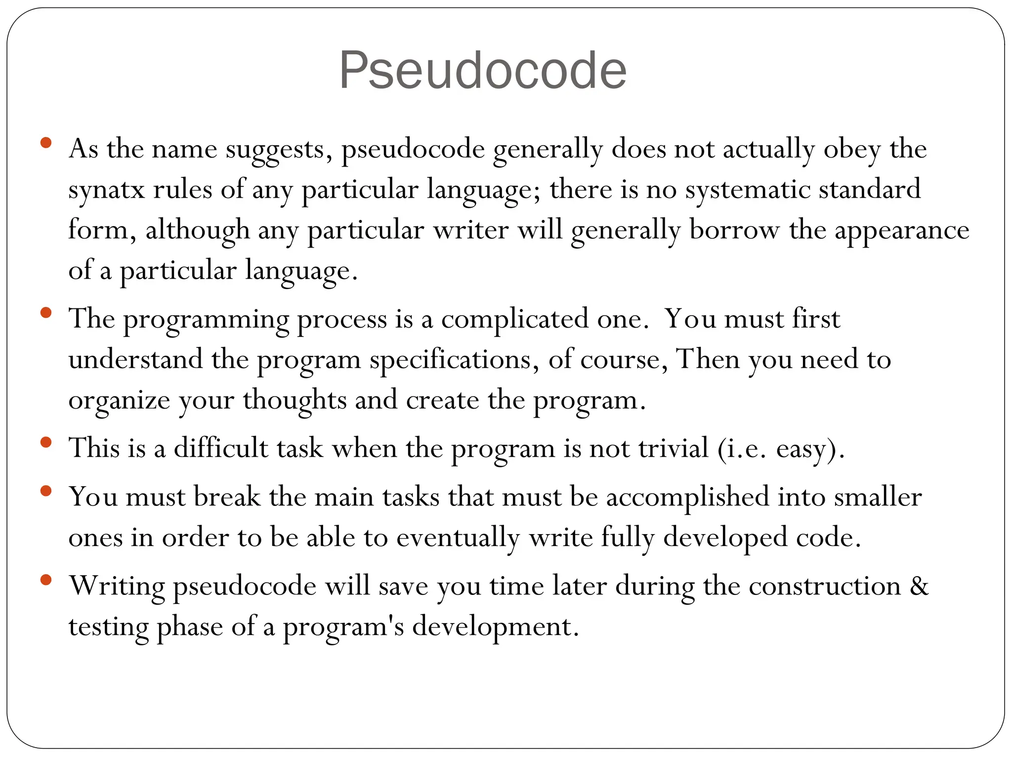 Pseudocode  As the name suggests, pseudocode generally does not actually obey the synatx rules of any particular language; there is no systematic standard form, although any particular writer will generally borrow the appearance of a particular language.  The programming process is a complicated one. You must first understand the program specifications, of course, Then you need to organize your thoughts and create the program.  This is a difficult task when the program is not trivial (i.e. easy).  You must break the main tasks that must be accomplished into smaller ones in order to be able to eventually write fully developed code.  Writing pseudocode will save you time later during the construction & testing phase of a program's development. 