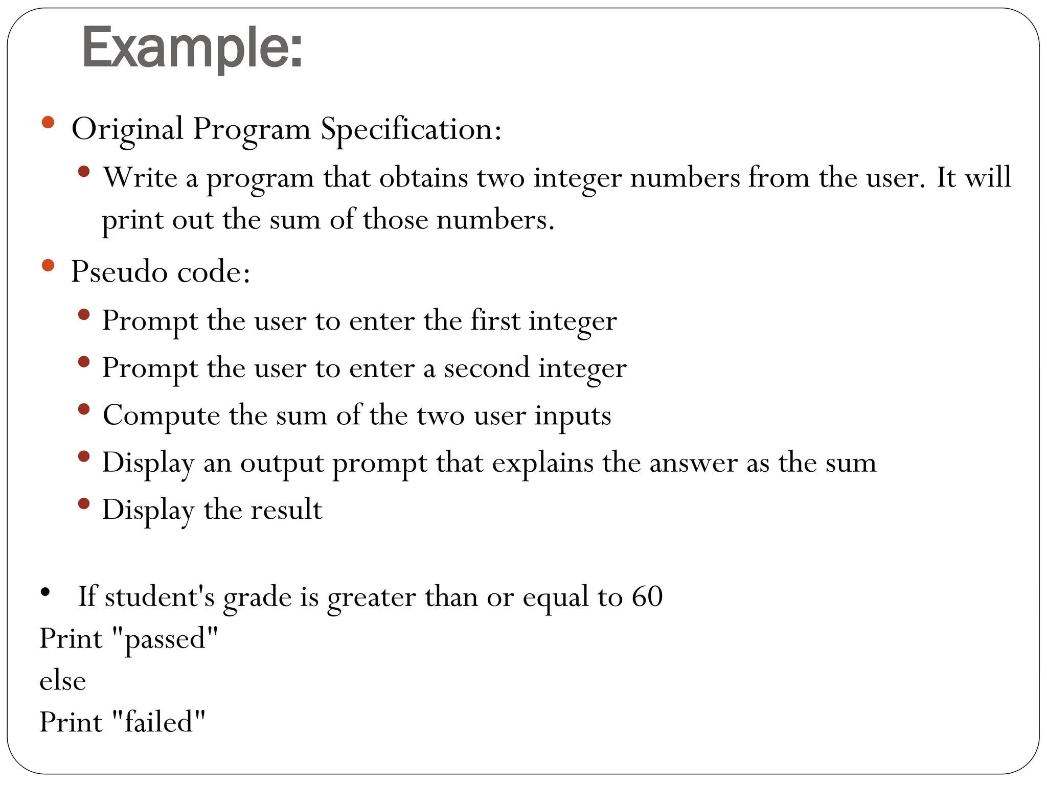 Example:  Original Program Specification:  Write a program that obtains two integer numbers from the user. It will print out the sum of those numbers.  Pseudo code:  Prompt the user to enter the first integer  Prompt the user to enter a second integer  Compute the sum of the two user inputs  Display an output prompt that explains the answer as the sum  Display the result • If student's grade is greater than or equal to 60 Print "passed" else Print "failed" 
