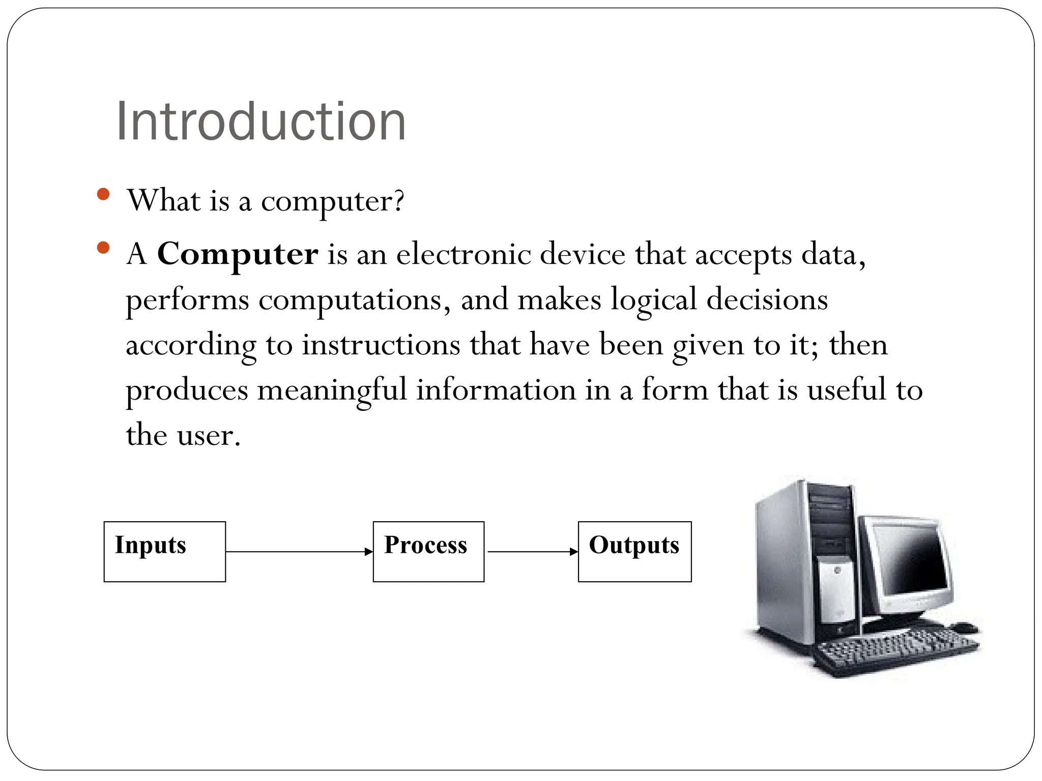 Introduction  What is a computer?  A Computer is an electronic device that accepts data, performs computations, and makes logical decisions according to instructions that have been given to it; then produces meaningful information in a form that is useful to the user. Inputs Process Outputs 