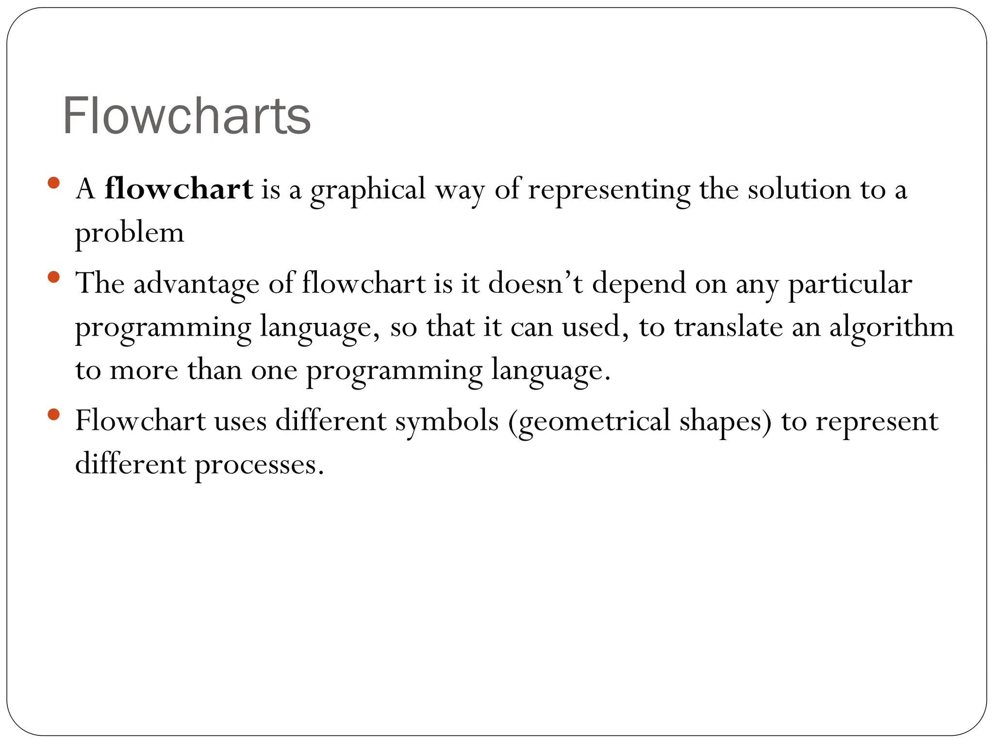 Flowcharts  A flowchart is a graphical way of representing the solution to a problem  The advantage of flowchart is it doesn’t depend on any particular programming language, so that it can used, to translate an algorithm to more than one programming language.  Flowchart uses different symbols (geometrical shapes) to represent different processes. 
