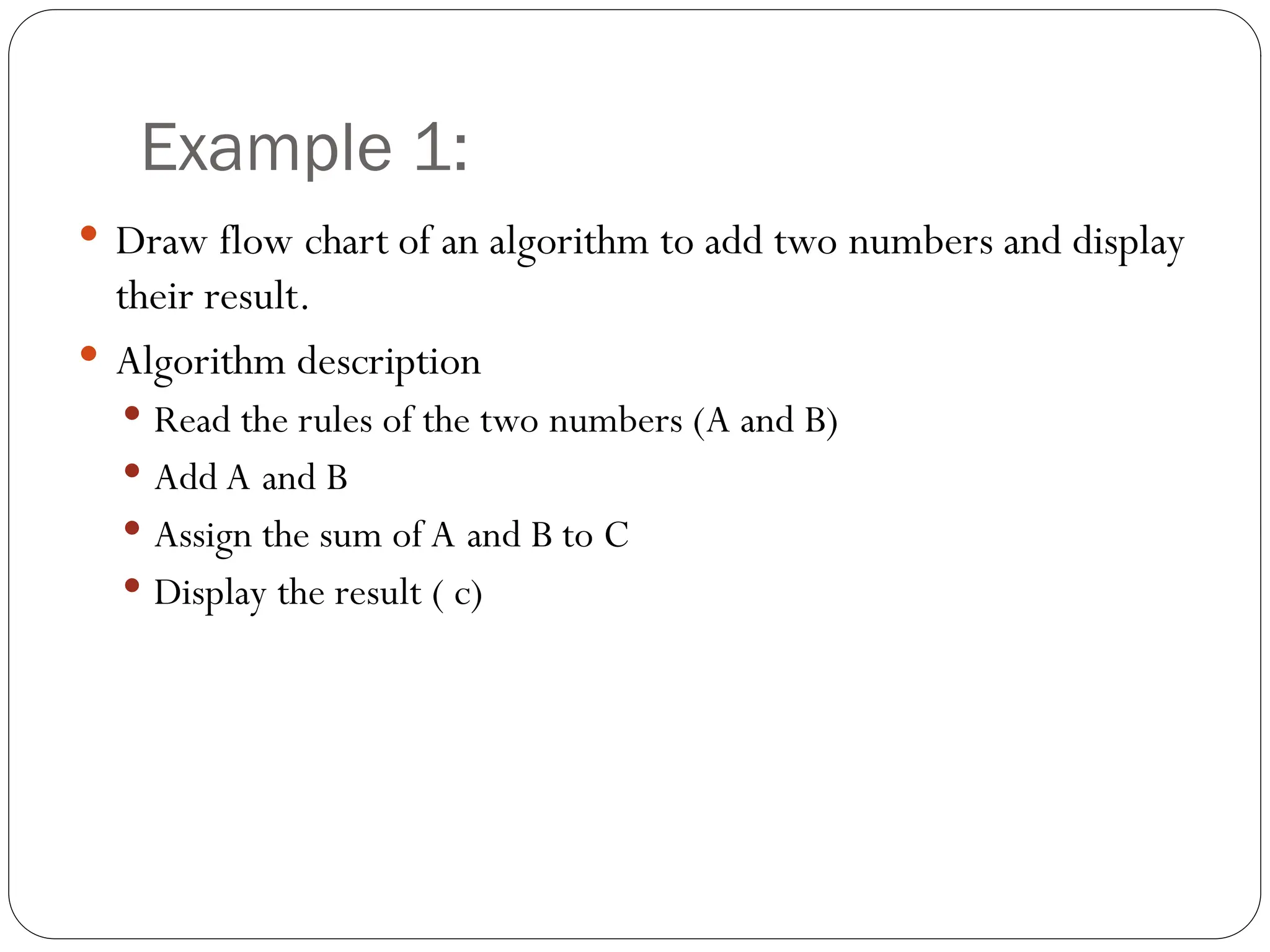 Example 1:  Draw flow chart of an algorithm to add two numbers and display their result.  Algorithm description  Read the rules of the two numbers (A and B)  Add A and B  Assign the sum of A and B to C  Display the result ( c) 