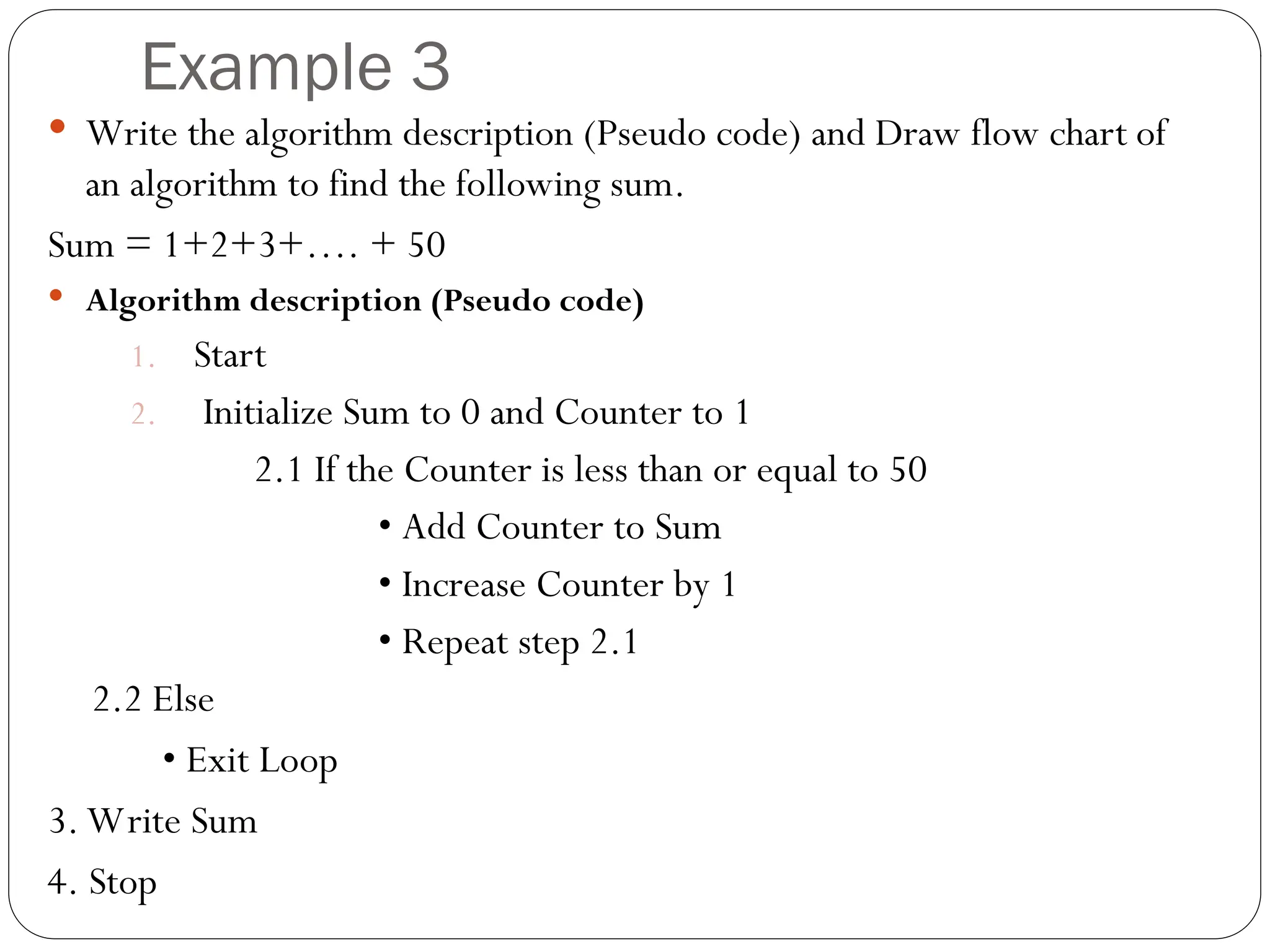 Example 3  Write the algorithm description (Pseudo code) and Draw flow chart of an algorithm to find the following sum. Sum = 1+2+3+…. + 50  Algorithm description (Pseudo code) 1. Start 2. Initialize Sum to 0 and Counter to 1 2.1 If the Counter is less than or equal to 50 • Add Counter to Sum • Increase Counter by 1 • Repeat step 2.1 2.2 Else • Exit Loop 3. Write Sum 4. Stop 