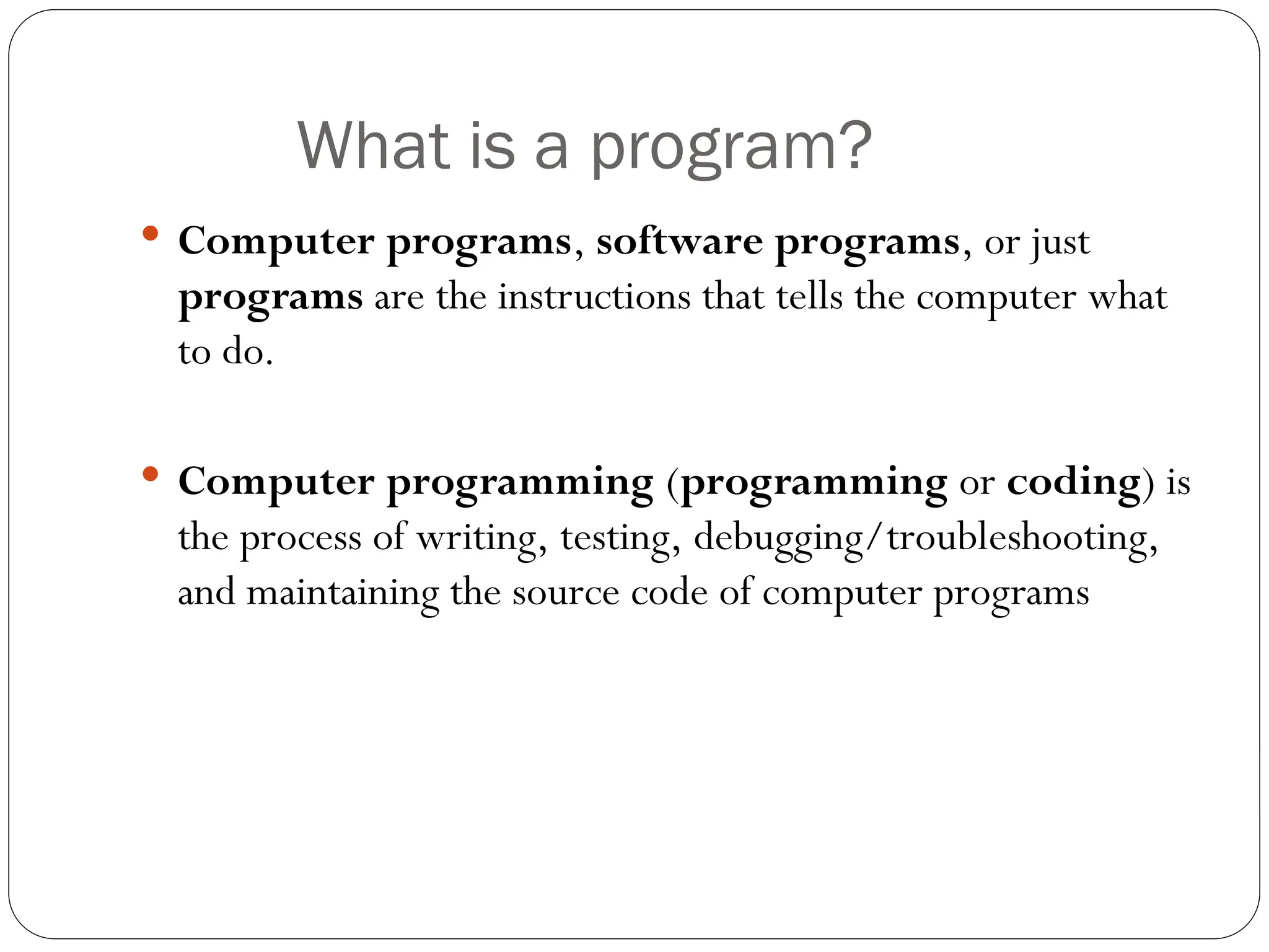What is a program?  Computer programs, software programs, or just programs are the instructions that tells the computer what to do.  Computer programming (programming or coding) is the process of writing, testing, debugging/troubleshooting, and maintaining the source code of computer programs 