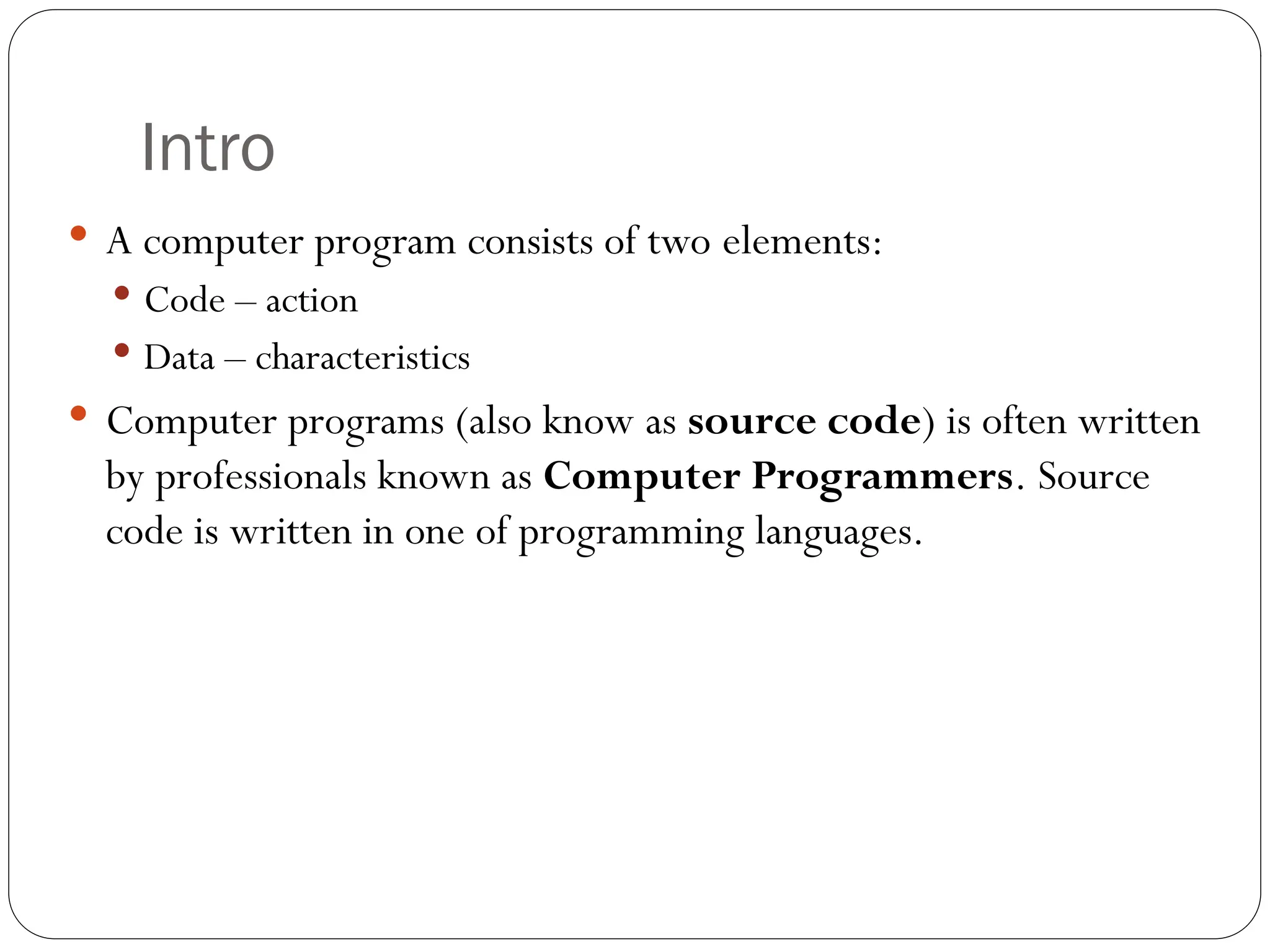 Intro  A computer program consists of two elements:  Code – action  Data – characteristics  Computer programs (also know as source code) is often written by professionals known as Computer Programmers. Source code is written in one of programming languages. 