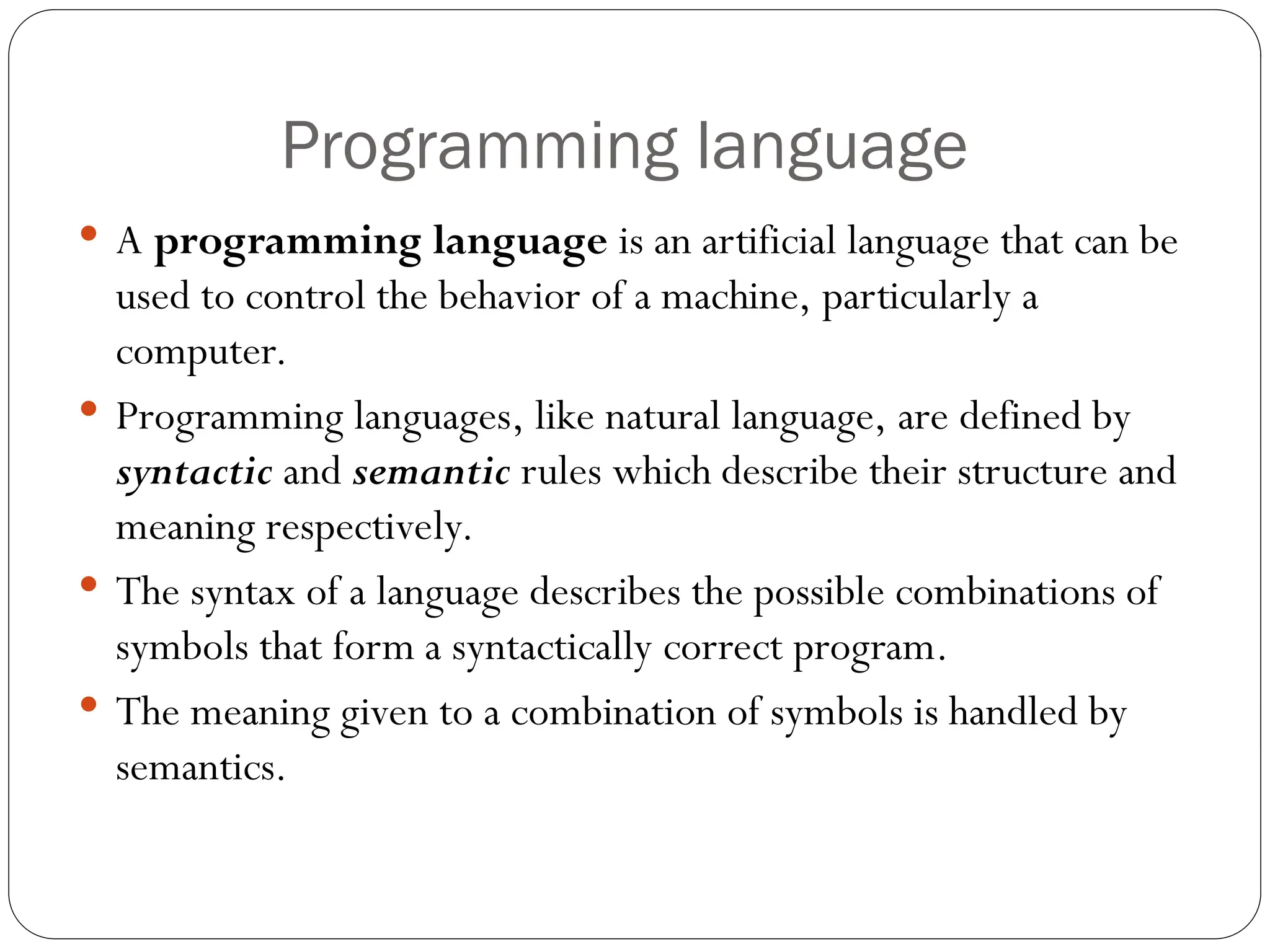 Programming language  A programming language is an artificial language that can be used to control the behavior of a machine, particularly a computer.  Programming languages, like natural language, are defined by syntactic and semantic rules which describe their structure and meaning respectively.  The syntax of a language describes the possible combinations of symbols that form a syntactically correct program.  The meaning given to a combination of symbols is handled by semantics. 