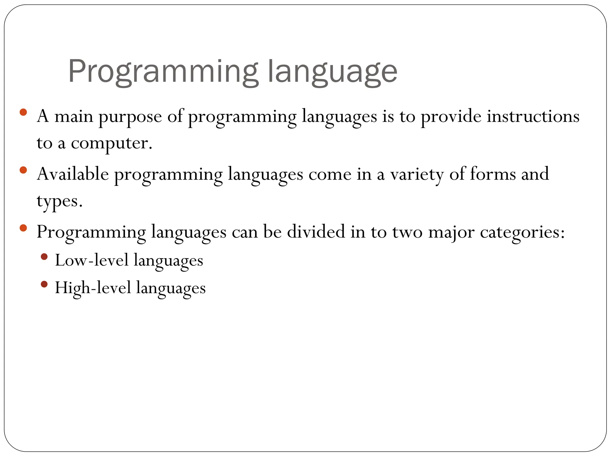 Programming language  A main purpose of programming languages is to provide instructions to a computer.  Available programming languages come in a variety of forms and types.  Programming languages can be divided in to two major categories:  Low-level languages  High-level languages 