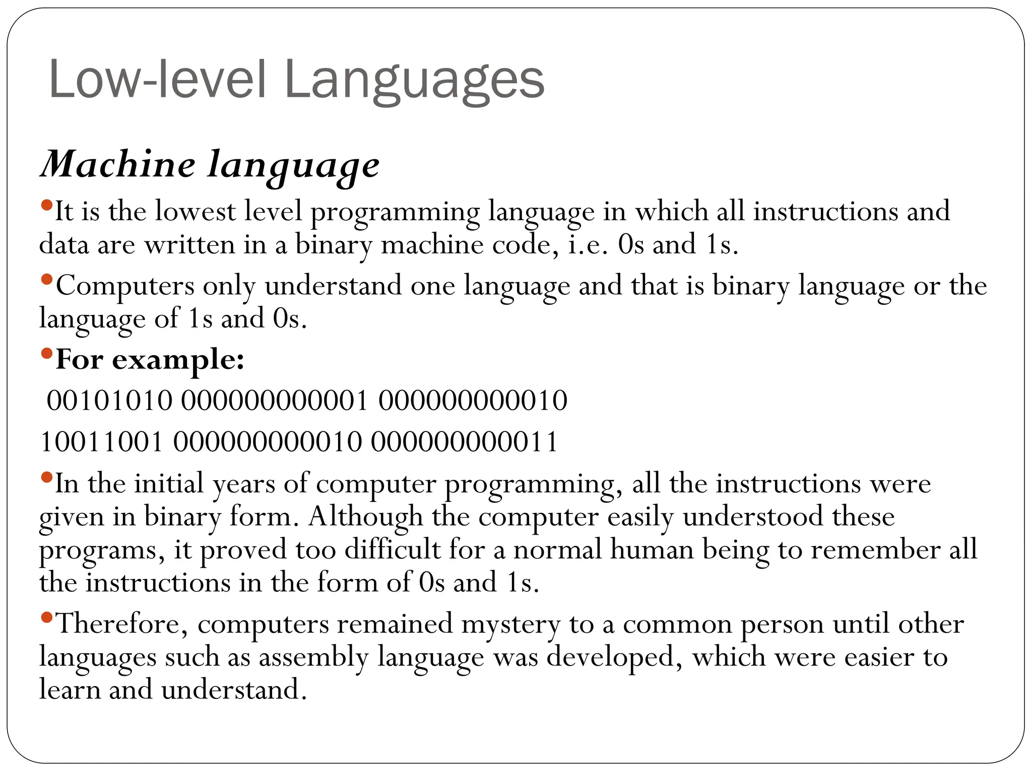 Low-level Languages Machine language It is the lowest level programming language in which all instructions and data are written in a binary machine code, i.e. 0s and 1s. Computers only understand one language and that is binary language or the language of 1s and 0s. For example: 00101010 000000000001 000000000010 10011001 000000000010 000000000011 In the initial years of computer programming, all the instructions were given in binary form. Although the computer easily understood these programs, it proved too difficult for a normal human being to remember all the instructions in the form of 0s and 1s. Therefore, computers remained mystery to a common person until other languages such as assembly language was developed, which were easier to learn and understand. 