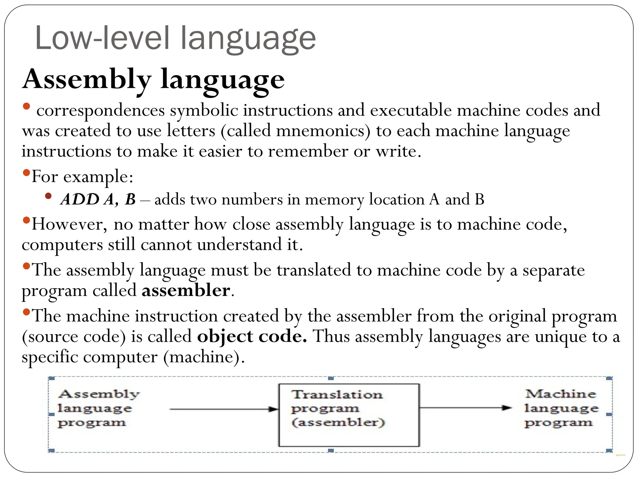 Low-level language Assembly language  correspondences symbolic instructions and executable machine codes and was created to use letters (called mnemonics) to each machine language instructions to make it easier to remember or write. For example:  ADD A, B – adds two numbers in memory location A and B However, no matter how close assembly language is to machine code, computers still cannot understand it. The assembly language must be translated to machine code by a separate program called assembler. The machine instruction created by the assembler from the original program (source code) is called object code. Thus assembly languages are unique to a specific computer (machine). 