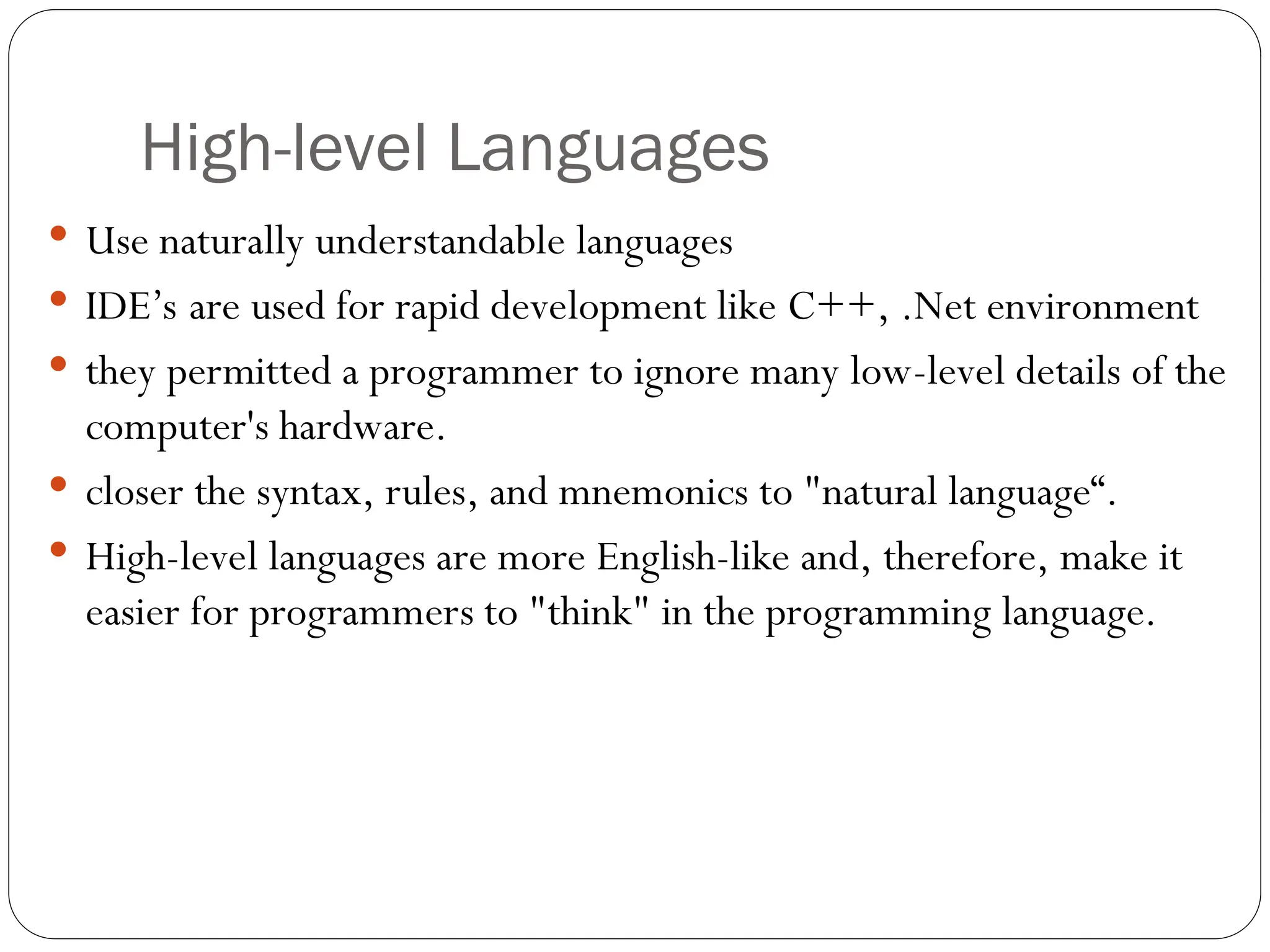 High-level Languages  Use naturally understandable languages  IDE’s are used for rapid development like C++, .Net environment  they permitted a programmer to ignore many low-level details of the computer's hardware.  closer the syntax, rules, and mnemonics to "natural language“.  High-level languages are more English-like and, therefore, make it easier for programmers to "think" in the programming language. 