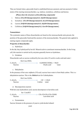 Page 10 of 13
They are formed when a glycosidic bond is established between anomeric and non-anomeric Carbon
atoms of the reacting monosaccharides; e.g. maltose, isomaltose, cellobiose and lactose.
(Please draw the structures of the following compounds)
i. Maltose [O-α-D-Glucopyranosyl-(1, 4)-β-D-Glucopyranose]
ii. Isomaltose [O-α-D-Glucopyranosyl-(1, 6)-α-D-Glucopyranose]
iii. Lactose [O-β-D-Galactopyranosyl-(1, 4)-β-D-Glucopyranose]
iv. Cellobiose [O-β-D-Glucopyranosyl-(1, 4)-α-D-Glucopyranose]
Nomenclature
The systematic names of these disaccharides are based on the monosaccharide units present, the
position of the glycosidic bond and the anomers of the monosaccharides. The general rules applied in
naming organic compounds apply.
Properties of disaccharides
a. Hydrolysis
In the lab, they hydrolyzed by hot dil. Mineral acids to constituent monosaccharides. In the living
cell, this reaction is carried out by enzymes generally known as hydrolases.
b. Oxidation
Disaccharide such as sucrose oxidized by hot conc nitric (V) acid to oxalic acid and water.
Hot Conc HNO3
C12H22O11 6{(HOOCCOOH)} + 5H2O
Sucrose Oxalic acid water
c. Dehydration
In the presence of hot conc sulphuric (VI) acid, sucrose loses water to form black carbon. This is a
dehydration reaction. This is the Molisch test for Carbohydrates.
Hot Conc H2SO4
C12H22O11 12C + 11H2O
Sucrose Carbon water
d. Decomposition reaction
With hot conc hydrochloric acid, sucrose decomposes to laevulinic acid.
hot ConcHCl
C12H22O11 CH3-CO-CH2-CH2-COOH
Sucrose Laevulinic acid
e. Fermentation
Sucrose ferments in the presence of yeast to yield alcohol ethanol
yeast
 