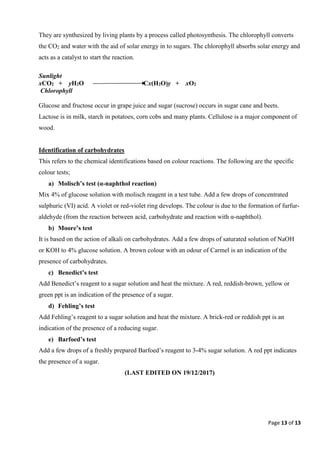Page 13 of 13
They are synthesized by living plants by a process called photosynthesis. The chlorophyll converts
the CO2 and water with the aid of solar energy in to sugars. The chlorophyll absorbs solar energy and
acts as a catalyst to start the reaction.
Sunlight
xCO2 + yH2O Cx(H2O)y + xO2
Chlorophyll
Glucose and fructose occur in grape juice and sugar (sucrose) occurs in sugar cane and beets.
Lactose is in milk, starch in potatoes, corn cobs and many plants. Cellulose is a major component of
wood.
Identification of carbohydrates
This refers to the chemical identifications based on colour reactions. The following are the specific
colour tests;
a) Molisch’s test (α-naphthol reaction)
Mix 4% of glucose solution with molisch reagent in a test tube. Add a few drops of concentrated
sulphuric (VI) acid. A violet or red-violet ring develops. The colour is due to the formation of furfur-
aldehyde (from the reaction between acid, carbohydrate and reaction with α-naphthol).
b) Moore’s test
It is based on the action of alkali on carbohydrates. Add a few drops of saturated solution of NaOH
or KOH to 4% glucose solution. A brown colour with an odour of Carmel is an indication of the
presence of carbohydrates.
c) Benedict’s test
Add Benedict’s reagent to a sugar solution and heat the mixture. A red, reddish-brown, yellow or
green ppt is an indication of the presence of a sugar.
d) Fehling’s test
Add Fehling’s reagent to a sugar solution and heat the mixture. A brick-red or reddish ppt is an
indication of the presence of a reducing sugar.
e) Barfoed’s test
Add a few drops of a freshly prepared Barfoed’s reagent to 3-4% sugar solution. A red ppt indicates
the presence of a sugar.
(LAST EDITED ON 19/12/2017)
 