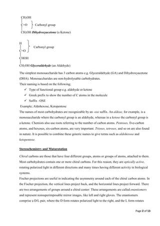 Page 2 of 13
CH2OH
C=O Carbonyl group
CH2OH Dihydroxyacetone (a Ketone)
H
Carbonyl group
C=O
CHOH
CH2OH Glyceraldehyde (an Aldehyde)
The simplest monosaccharide has 3 carbon atoms e.g. Glyceraldehyde (GA) and Dihydroxyacetone
(DHA). Monosaccharides are non-hydrolysable carbohydrates.
Their naming is based on the following;
 Type of functional group e.g. aldehyde or ketone
 Greek prefix to show the number of C atoms in the molecule
 Suffix –OSE
Example; Aldohexose, Ketopentose
The names of most carbohydrates are recognizable by an -ose suffix. An aldose, for example, is a
monosaccharide where the carbonyl group is an aldehyde, whereas in a ketose the carbonyl group is
a ketone. Chemists also use roots referring to the number of carbon atoms. Pentoses, five-carbon
atoms, and hexoses, six-carbon atoms, are very important. Trioses, tetroses, and so on are also found
in nature. It is possible to combine these generic names to give terms such as aldohexose and
ketopentose.
Stereochemistry and Mutarotation
Chiral carbons are those that have four different groups, atoms or groups of atoms, attached to them.
Most carbohydrates contain one or more chiral carbons. For this reason, they are optically active,
rotating polarized light in different directions and many times having different activity in biological
systems.
Fischer projections are useful in indicating the asymmetry around each of the chiral carbon atoms. In
the Fischer projection, the vertical lines project back, and the horizontal lines project forward. There
are two arrangements of groups around a chiral center: These arrangements are called enantiomers
and represent nonsuperimposable mirror images, like left and right gloves. The enantiomers
comprise a D/L pair, where the D form rotates polarized light to the right, and the L form rotates
 