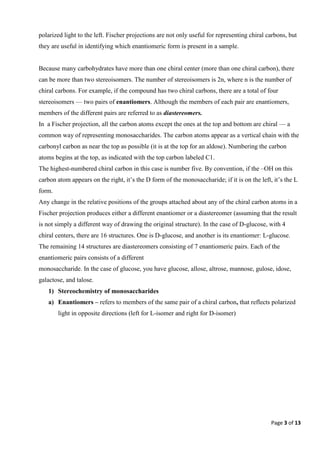 Page 3 of 13
polarized light to the left. Fischer projections are not only useful for representing chiral carbons, but
they are useful in identifying which enantiomeric form is present in a sample.
Because many carbohydrates have more than one chiral center (more than one chiral carbon), there
can be more than two stereoisomers. The number of stereoisomers is 2n, where n is the number of
chiral carbons. For example, if the compound has two chiral carbons, there are a total of four
stereoisomers — two pairs of enantiomers. Although the members of each pair are enantiomers,
members of the different pairs are referred to as diastereomers.
In a Fischer projection, all the carbon atoms except the ones at the top and bottom are chiral — a
common way of representing monosaccharides. The carbon atoms appear as a vertical chain with the
carbonyl carbon as near the top as possible (it is at the top for an aldose). Numbering the carbon
atoms begins at the top, as indicated with the top carbon labeled C1.
The highest-numbered chiral carbon in this case is number five. By convention, if the –OH on this
carbon atom appears on the right, it’s the D form of the monosaccharide; if it is on the left, it’s the L
form.
Any change in the relative positions of the groups attached about any of the chiral carbon atoms in a
Fischer projection produces either a different enantiomer or a diastereomer (assuming that the result
is not simply a different way of drawing the original structure). In the case of D-glucose, with 4
chiral centers, there are 16 structures. One is D-glucose, and another is its enantiomer: L-glucose.
The remaining 14 structures are diastereomers consisting of 7 enantiomeric pairs. Each of the
enantiomeric pairs consists of a different
monosaccharide. In the case of glucose, you have glucose, allose, altrose, mannose, gulose, idose,
galactose, and talose.
1) Stereochemistry of monosaccharides
a) Enantiomers – refers to members of the same pair of a chiral carbon, that reflects polarized
light in opposite directions (left for L-isomer and right for D-isomer)
 