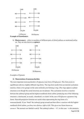 Page 4 of 13
Example of Enantiomers
b) Diastereomers – refers to members of different pairs of chiral carbons as mentioned earlier
on. They are also known as epimers
Examples of Epimers
2) Mutarotation of monosaccharides
The most important monosaccharide is D-glucose (one form of D-glucose). This form exists in
equilibrium with two slightly different ring forms. The ring form results from an internal cyclization
reaction, where a two groups on the same molecule join forming a ring. (The rings appear as planar
structures even though the actual structures are not planar). This cyclization involves a reaction
between the carbonyl group and the highest-numbered chiral carbon, producing one of the following
structures: a hemiacetal, an acetal, a hemiketal, or a ketal. In the case of D-glucose a pyranose ring
forms. Haworth projection formulas are useful when representing the ring forms of a
monosaccharide. If you “bend” the carbonyl group around and then allow a reaction with the highest
numbered chiral carbon, you have two choices: right or left. This gives two forms known as
anomers. The anomers are labeled αand β. The carbonyl carbon — C1, in this case – is the anomeric
CHO
OH
H
H
HO
OH
H
OH
H
CH2OH
D-Glucose
CHO
H
HO
H
HO
OH
H
OH
H
CH2OH
D-Mannose
CHO
OH
H
H
HO
OH
H
OH
H
CH2OH
D-Glucose
CHO
H
HO
OH
H
H
HO
H
HO
CH2OH
L-Glucose
 