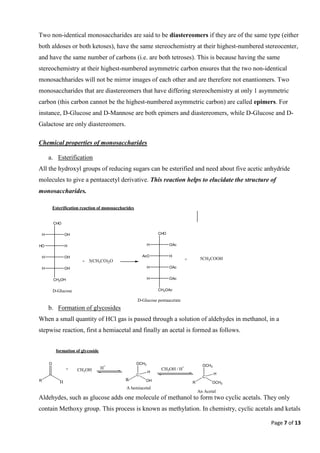 Page 7 of 13
Two non-identical monosaccharides are said to be diastereomers if they are of the same type (either
both aldoses or both ketoses), have the same stereochemistry at their highest-numbered stereocenter,
and have the same number of carbons (i.e. are both tetroses). This is because having the same
stereochemistry at their highest-numbered asymmetric carbon ensures that the two non-identical
monosachharides will not be mirror images of each other and are therefore not enantiomers. Two
monosaccharides that are diastereomers that have differing stereochemistry at only 1 asymmetric
carbon (this carbon cannot be the highest-numbered asymmetric carbon) are called epimers. For
instance, D-Glucose and D-Mannose are both epimers and diastereomers, while D-Glucose and D-
Galactose are only diastereomers.
Chemical properties of monosaccharides
a. Esterification
All the hydroxyl groups of reducing sugars can be esterified and need about five acetic anhydride
molecules to give a pentaacetyl derivative. This reaction helps to elucidate the structure of
monosaccharides.
b. Formation of glycosides
When a small quantity of HCl gas is passed through a solution of aldehydes in methanol, in a
stepwise reaction, first a hemiacetal and finally an acetal is formed as follows.
Aldehydes, such as glucose adds one molecule of methanol to form two cyclic acetals. They only
contain Methoxy group. This process is known as methylation. In chemistry, cyclic acetals and ketals
CHO
OH
H
H
HO
OH
H
OH
H
CH2OH
D-Glucose
+ 5(CH3CO)2O
CHO
OAc
H
H
AcO
OAc
H
OAc
H
CH2OAc
+ 5CH3COOH
D-Glucose pentaacetate
Esterification reaction of monosaccharides
R
O
H
+ CH3OH H+
C
OH
OCH3
H
R
CH3OH / H+
R
C
OCH3
OCH3
H
An Acetal
A hemiacetal
formation of glycoside
 