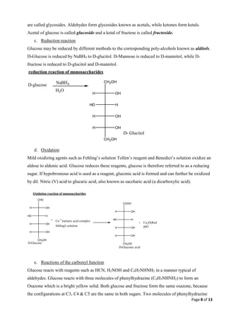 Page 8 of 13
are called glycosides. Aldehydes form glycosides known as acetals, while ketones form ketals.
Acetal of glucose is called glucoside and a ketal of fructose is called fructoside.
c. Reduction reaction
Glucose may be reduced by different methods to the corresponding poly-alcohols known as alditols.
D-Glucose is reduced by NaBH4 to D-glucitol. D-Mannose is reduced to D-mannitol, while D-
fructose is reduced to D-glucitol and D-mannitol.
d. Oxidation
Mild oxidizing agents such as Fehling’s solution Tollen’s reagent and Benedict’s solution oxidize an
aldose to aldonic acid. Glucose reduces these reagents, glucose is therefore referred to as a reducing
sugar. If hypobromous acid is used as a reagent, gluconic acid is formed and can further be oxidized
by dil. Nitric (V) acid to glucaric acid, also known as saccharic acid (a dicarboxylic acid).
e. Reactions of the carbonyl function
Glucose reacts with reagents such as HCN, H2NOH and C6H5NHNH2 in a manner typical of
aldehydes. Glucose reacts with three molecules of phenylhydrazine (C6H5NHNH2) to form an
Osazone which is a bright yellow solid. Both glucose and fructose form the same osazone, because
the configurations at C3, C4 & C5 are the same in both sugars. Two molecules of phenylhydrazine
reduction reaction of monosaccharides
D-glucose NaBH4
H2O
CH2OH
OH
H
H
HO
OH
H
OH
H
CH2OH
D- Glucitol
CHO
OH
H
H
HO
OH
H
OH
H
CH2OH
+ Cu++
(tartaric acid complex
fehling's solution
COOH
OH
H
H
HO
OH
H
OH
H
CH2OH
+ Cu2O(Red
ppt)
D-Gluconic acid
D-Glucose
Oxidation reaction of monosaccharides
 