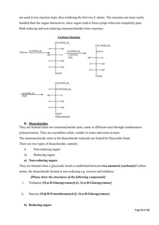 Page 9 of 13
are used in two reaction steps, thus oxidizing the first two C atoms. The osazones are more easily
handled than the sugars themselves, since sugars tend to form syrups when not completely pure.
Both reducing and non-reducing monosaccharides form osazones.
B. Disaccharides
They are formed when two monosaccharide units, same or different react through condensation
polymerisation. They are crystalline solids, soluble in water and sweet in taste.
The monosaccharide units in the disaccharide molecule are linked by Glycosidic bond.
There are two types of disaccharides, namely;
i) Non-reducing sugars
ii) Reducing sugars
a) Non-reducing sugars
They are formed when a glycosidic bond is established between two anomeric (carbonyl) Carbon
atoms, the disaccharide formed is non-reducing e.g. sucrose and trehalose.
(Please draw the structures of the following compounds)
i. Trehalose [O-α-D-Glucopyranosyl-(1, 1)-α-D-Glucopyranose]
ii. Sucrose [O-β-D-Fructofuranosyl-(2, 1)-α-D-Glucopyranose]
b) Reducing sugars
Glucose H2NNHC6H5
CH2NNHC6H5
OH
H
H
HO
OH
H
OH
H
CH2OH
H2NNHC6H5
-C6H5NH2
-NH3
CH=NNHC6H5
O
H
HO
OH
H
OH
H
CH2OH
H2NNHC6H5
-H2O
CH2NNHC6H5
NNHC6H5
H
H
HO
OH
H
OH
H
CH2OH
Glucosazone
Carbonyl function
 