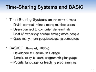 1-14
1-14
Time-Sharing Systems and BASIC
• Time-Sharing Systems (In the early 1960s)
– Divide computer time among multiple users
– Users connect to computer via terminals
– Cost of ownership spread among more people
– Gave many more people access to computers
• BASIC (In the early 1960s)
– Developed at Dartmouth College
– Simple, easy-to-learn programming language
– Popular language for teaching programming
 