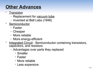 1-15
1-15
Other Advances
• Transistor
– Replacement for vacuum tube
– Invented at Bell Labs (1948)
• Semiconductor
– Faster
– Cheaper
– More reliable
– More energy-efficient
• Integrated Circuit : Semiconductor containing transistors,
capacitors, and resistors
– Advantages over parts they replaced
• Smaller
• Faster
• More reliable
• Less expensive
 