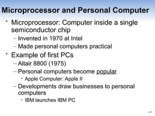 1-17
1-17
Microprocessor and Personal Computer
• Microprocessor: Computer inside a single
semiconductor chip
– Invented in 1970 at Intel
– Made personal computers practical
• Example of first PCs
– Altair 8800 (1975)
– Personal computers become popular
• Apple Computer: Apple II
– Developments draw businesses to personal
computers
• IBM launches IBM PC
 