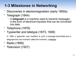 1-18
1-18
1-3 Milestones in Networking
• Discoveries in electromagnetism (early 1800s)
• Telegraph (1844)
– A telegraph is a machine used to transmit messages
in the form of electrical impulses that can be converted
into data
• Telephone (1876)
• Typewriter and teletype (1873, 1908)
In 1908 a typewriter was modified to print a message transmitted over a
telegraph line; the inventors called the invention, a teletype
• Radio (1895)
• Television (1927)
 