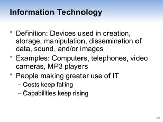 1-21
1-21
Information Technology
• Definition: Devices used in creation,
storage, manipulation, dissemination of
data, sound, and/or images
• Examples: Computers, telephones, video
cameras, MP3 players
• People making greater use of IT
– Costs keep falling
– Capabilities keep rising
 