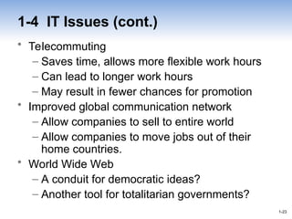 1-23
1-23
1-4 IT Issues (cont.)
• Telecommuting
– Saves time, allows more flexible work hours
– Can lead to longer work hours
– May result in fewer chances for promotion
• Improved global communication network
– Allow companies to sell to entire world
– Allow companies to move jobs out of their
home countries.
• World Wide Web
– A conduit for democratic ideas?
– Another tool for totalitarian governments?
 