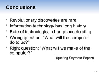1-24
1-24
Conclusions
• Revolutionary discoveries are rare
• Information technology has long history
• Rate of technological change accelerating
• Wrong question: “What will the computer
do to us?”
• Right question: “What will we make of the
computer?”
(quoting Seymour Papert)
 