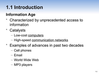 1-3
1-3
1.1 Introduction
Information Age
• Characterized by unprecedented access to
information
• Catalysts
– Low-cost computers
– High-speed communication networks
• Examples of advances in past two decades
– Cell phones
– Email
– World Wide Web
– MP3 players
 