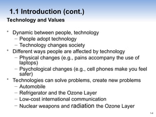 1-4
1-4
1.1 Introduction (cont.)
Technology and Values
• Dynamic between people, technology
– People adopt technology
– Technology changes society
• Different ways people are affected by technology
– Physical changes (e.g., pains accompany the use of
laptops)
– Psychological changes (e.g., cell phones make you feel
safer)
• Technologies can solve problems, create new problems
– Automobile
– Refrigerator and the Ozone Layer
– Low-cost international communication
– Nuclear weapons and radiation the Ozone Layer
 