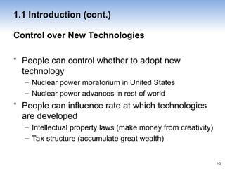 1-5
1-5
Control over New Technologies
• People can control whether to adopt new
technology
– Nuclear power moratorium in United States
– Nuclear power advances in rest of world
• People can influence rate at which technologies
are developed
– Intellectual property laws (make money from creativity)
– Tax structure (accumulate great wealth)
1.1 Introduction (cont.)
 