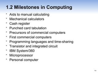 1-6
1-6
1.2 Milestones in Computing
• Aids to manual calculating
• Mechanical calculators
• Cash register
• Punched card tabulation
• Precursors of commercial computers
• First commercial computers
• Programming languages and time-sharing
• Transistor and integrated circuit
• IBM System/360
• Microprocessor
• Personal computer
 