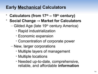 1-8
1-8
Early Mechanical Calculators
• Calculators (from 17th
– 19th
century)
• Social Change  Market for Calculators
– Gilded Age (late 19th
century America)
• Rapid industrialization
• Economic expansion
• Concentration of corporate power
– New, larger corporations
• Multiple layers of management
• Multiple locations
• Needed up-to-date, comprehensive,
reliable, and affordable information
 