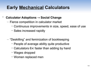 1-9
1-9
Early Mechanical Calculators
• Calculator Adoptions  Social Change
– Fierce competition in calculator market
• Continuous improvements in size, speed, ease of use
• Sales increased rapidly
– “Deskilling” and feminization of bookkeeping
• People of average ability quite productive
• Calculators 6 faster than adding by hand
• Wages dropped
• Women replaced men
 