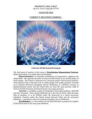 PROPHETIC TOOL CHEST
By D. S. Farris/ Copyright 8/27/03
CHAPTER ONE
CHRIST’S SECOND COMING
A Preview Of The System Of Analysis
The focal point of analysis in this course is Pretribulation Dispensational Futurism.
Before proceeding, let us define these terminologies:
Dispensationalism is a systematic methodology of interpretation—applied to the
whole Bible—that separates the nation of Israel from the Church as two distinct bodies of
God’s people. The Church is believed to be a heavenly people with heavenly promises,
while national Israel is believed to be an earthly people with earthly promises; and both
are to maintain distinction throughout eternity. Distinction, as a definitive concept, in
dispensationalism means: that the Church does not share the same promises made to
Israel in the Old Testament; the Church has her own unique promises.
Futurism is a prophetic system of interpretation that makes prophecy—both Old
and New Testament—find a partial fulfillment up to the time of Christ, while the major
bulk of prophecy is to be fulfilled within the framework of a future seven-year
tribulation. Futurism makes the Church period—between Christ and the seven-year
tribulation—a parenthesis where the majority of prophecy has no fulfillment.
Pretribulation is a word conducive to the belief that there is going to be a rapture
of the Church prior to the seven-year tribulation.
 