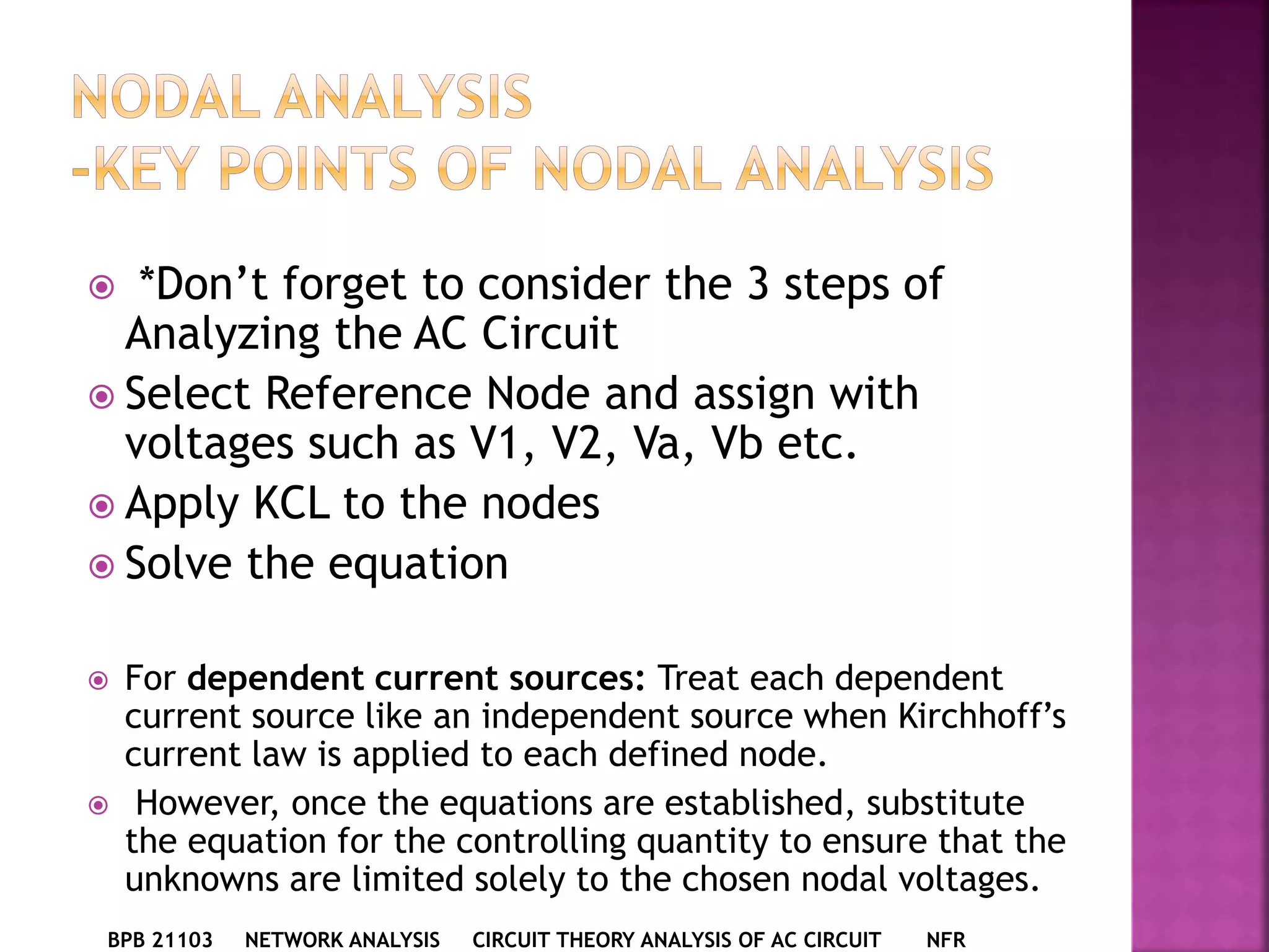  *Don’t forget to consider the 3 steps of
Analyzing the AC Circuit
 Select Reference Node and assign with
voltages such as V1, V2, Va, Vb etc.
 Apply KCL to the nodes
 Solve the equation
 For dependent current sources: Treat each dependent
current source like an independent source when Kirchhoff’s
current law is applied to each defined node.
 However, once the equations are established, substitute
the equation for the controlling quantity to ensure that the
unknowns are limited solely to the chosen nodal voltages.
BPB 21103 NETWORK ANALYSIS CIRCUIT THEORY ANALYSIS OF AC CIRCUIT NFR
 