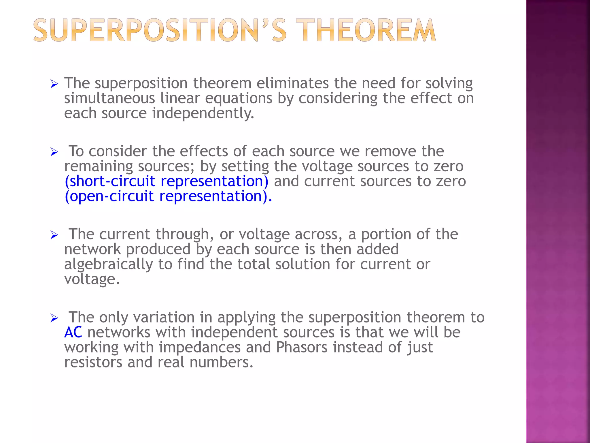  The superposition theorem eliminates the need for solving
simultaneous linear equations by considering the effect on
each source independently.
 To consider the effects of each source we remove the
remaining sources; by setting the voltage sources to zero
(short-circuit representation) and current sources to zero
(open-circuit representation).
 The current through, or voltage across, a portion of the
network produced by each source is then added
algebraically to find the total solution for current or
voltage.
 The only variation in applying the superposition theorem to
AC networks with independent sources is that we will be
working with impedances and Phasors instead of just
resistors and real numbers.
 