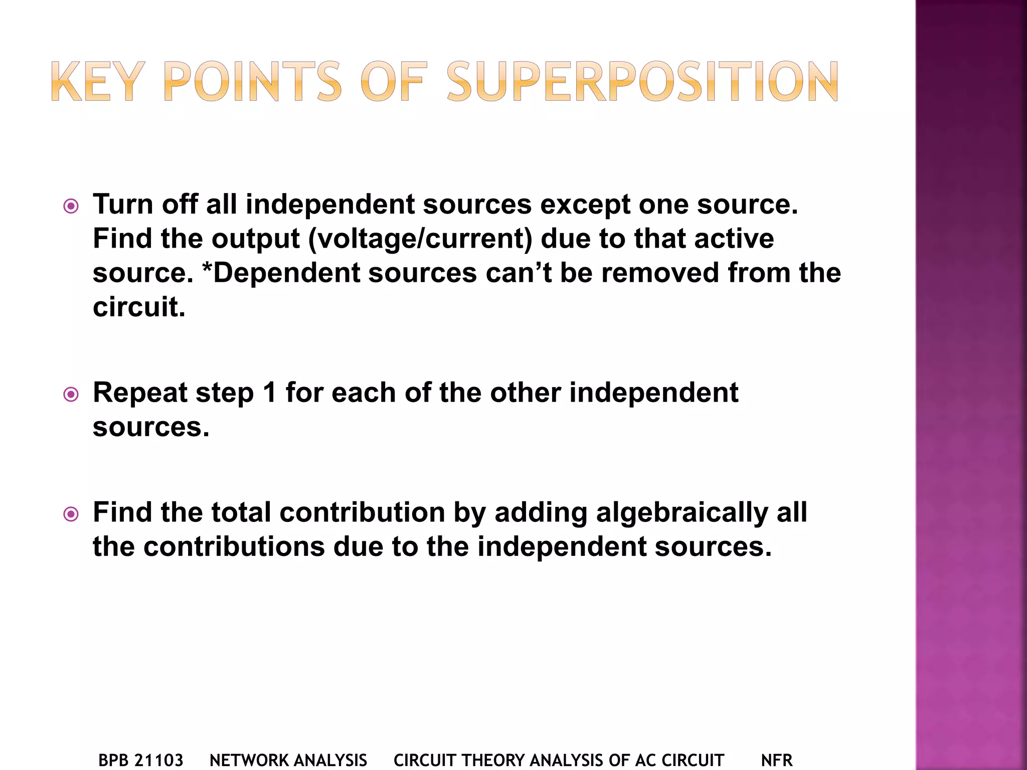  Turn off all independent sources except one source.
Find the output (voltage/current) due to that active
source. *Dependent sources can’t be removed from the
circuit.
 Repeat step 1 for each of the other independent
sources.
 Find the total contribution by adding algebraically all
the contributions due to the independent sources.
BPB 21103 NETWORK ANALYSIS CIRCUIT THEORY ANALYSIS OF AC CIRCUIT NFR
 