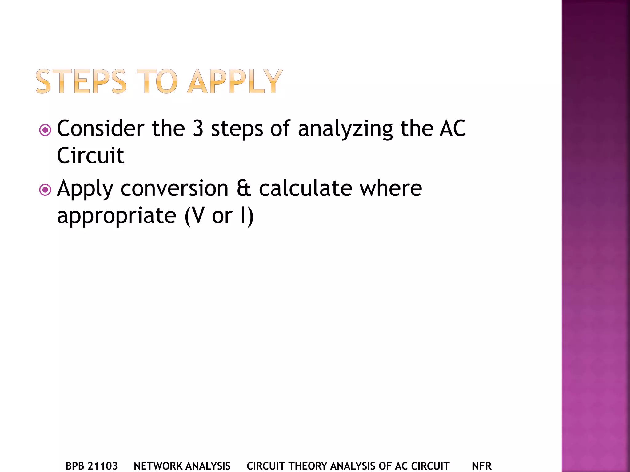  Consider the 3 steps of analyzing the AC
Circuit
 Apply conversion & calculate where
appropriate (V or I)
BPB 21103 NETWORK ANALYSIS CIRCUIT THEORY ANALYSIS OF AC CIRCUIT NFR
 