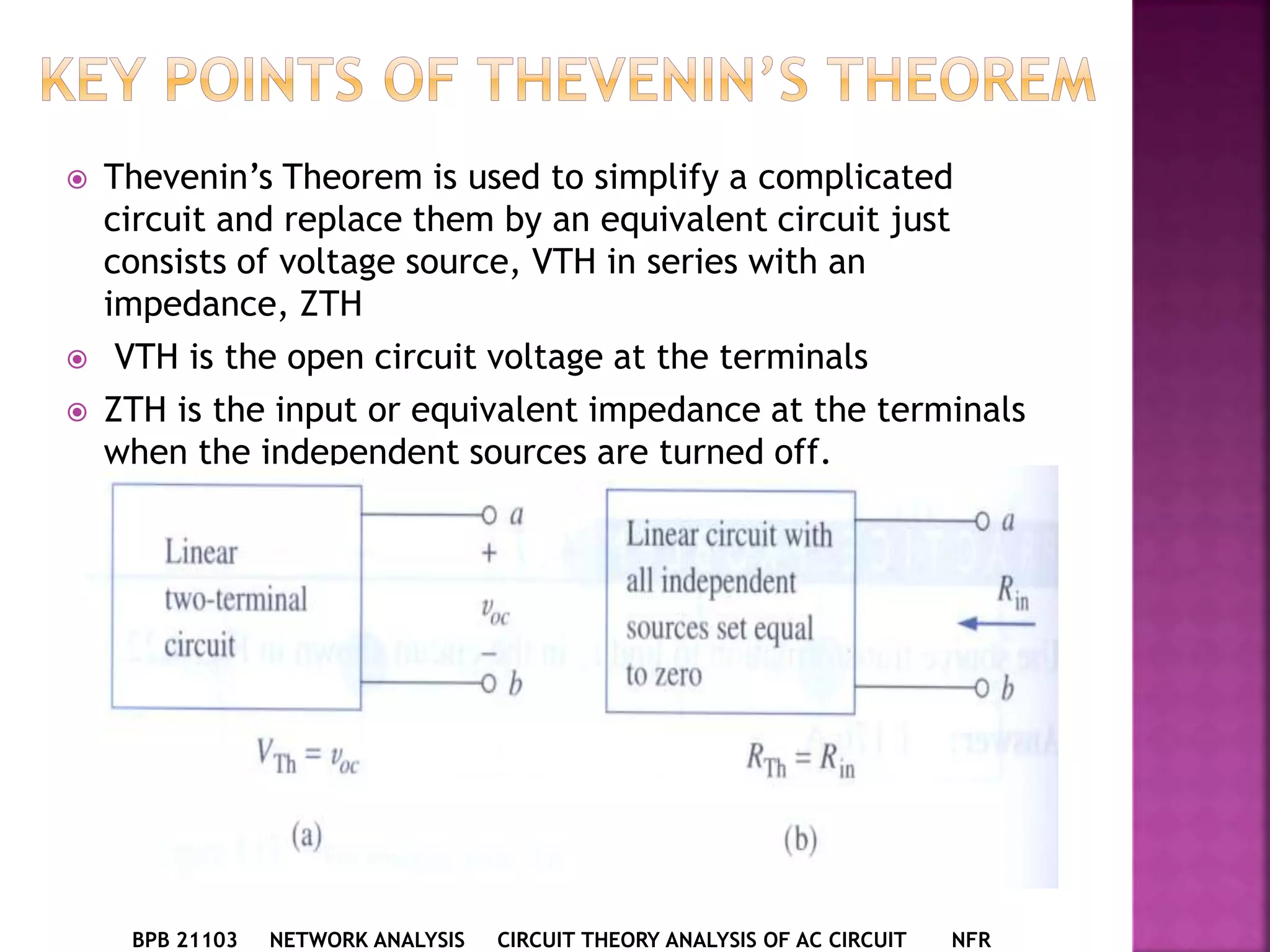  Thevenin’s Theorem is used to simplify a complicated
circuit and replace them by an equivalent circuit just
consists of voltage source, VTH in series with an
impedance, ZTH
 VTH is the open circuit voltage at the terminals
 ZTH is the input or equivalent impedance at the terminals
when the independent sources are turned off.
BPB 21103 NETWORK ANALYSIS CIRCUIT THEORY ANALYSIS OF AC CIRCUIT NFR
 
