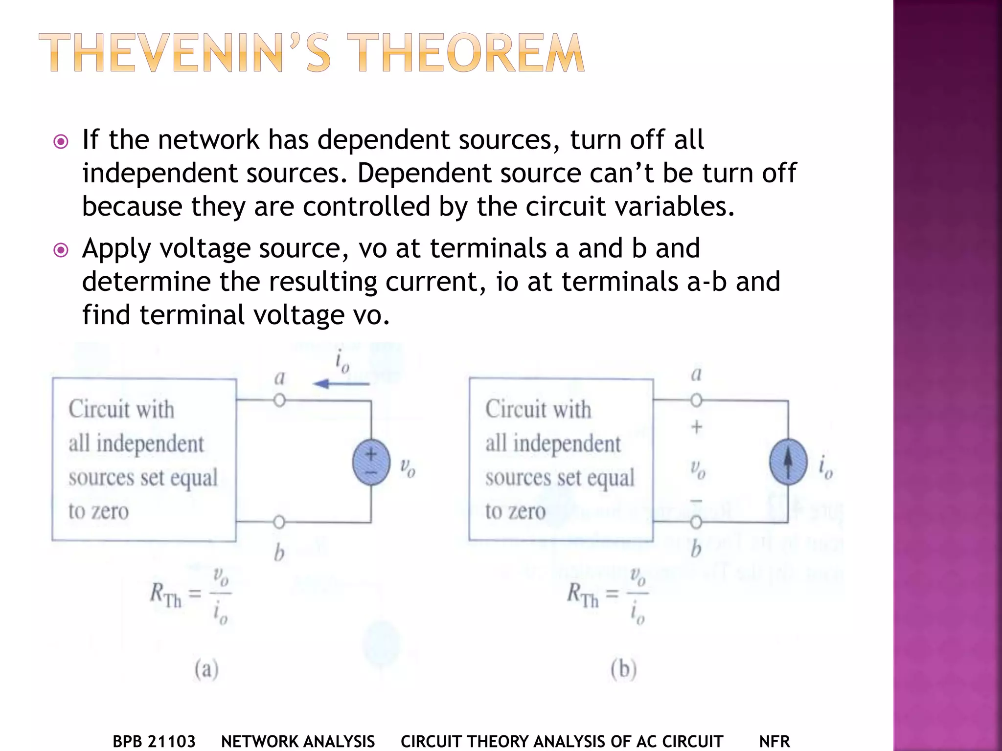  If the network has dependent sources, turn off all
independent sources. Dependent source can’t be turn off
because they are controlled by the circuit variables.
 Apply voltage source, vo at terminals a and b and
determine the resulting current, io at terminals a-b and
find terminal voltage vo.
BPB 21103 NETWORK ANALYSIS CIRCUIT THEORY ANALYSIS OF AC CIRCUIT NFR
 
