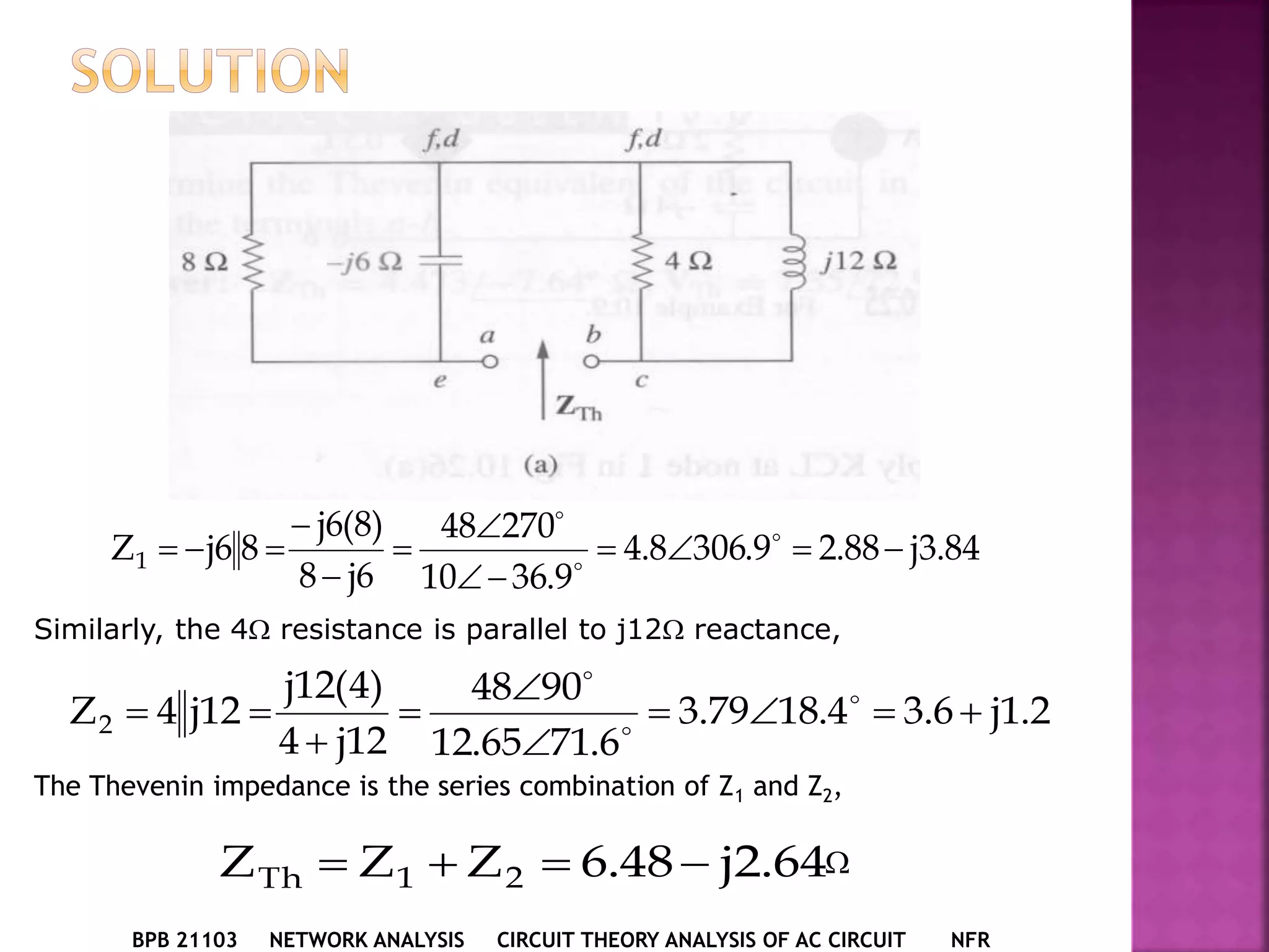 BPB 21103 NETWORK ANALYSIS CIRCUIT THEORY ANALYSIS OF AC CIRCUIT NFR
84.3j88.29.3068.4
9.3610
27048
6j8
)8(6j
86jZ1 





 


Similarly, the 4 resistance is parallel to j12 reactance,
2.1j6.34.1879.3
6.7165.12
9048
12j4
)4(12j
12j4Z2 




 


The Thevenin impedance is the series combination of Z1 and Z2,
64.2j48.6ZZZ 21Th  
 