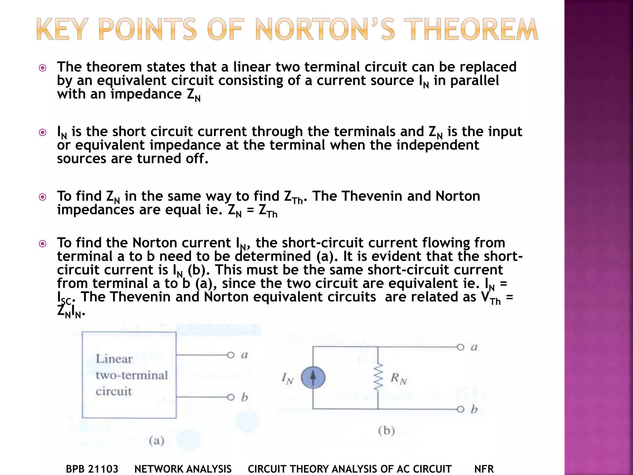  The theorem states that a linear two terminal circuit can be replaced
by an equivalent circuit consisting of a current source IN in parallel
with an impedance ZN
 IN is the short circuit current through the terminals and ZN is the input
or equivalent impedance at the terminal when the independent
sources are turned off.
 To find ZN in the same way to find ZTh. The Thevenin and Norton
impedances are equal ie. ZN = ZTh
 To find the Norton current IN, the short-circuit current flowing from
terminal a to b need to be determined (a). It is evident that the short-
circuit current is IN (b). This must be the same short-circuit current
from terminal a to b (a), since the two circuit are equivalent ie. IN =
ISC. The Thevenin and Norton equivalent circuits are related as VTh =
ZNIN.
BPB 21103 NETWORK ANALYSIS CIRCUIT THEORY ANALYSIS OF AC CIRCUIT NFR
 