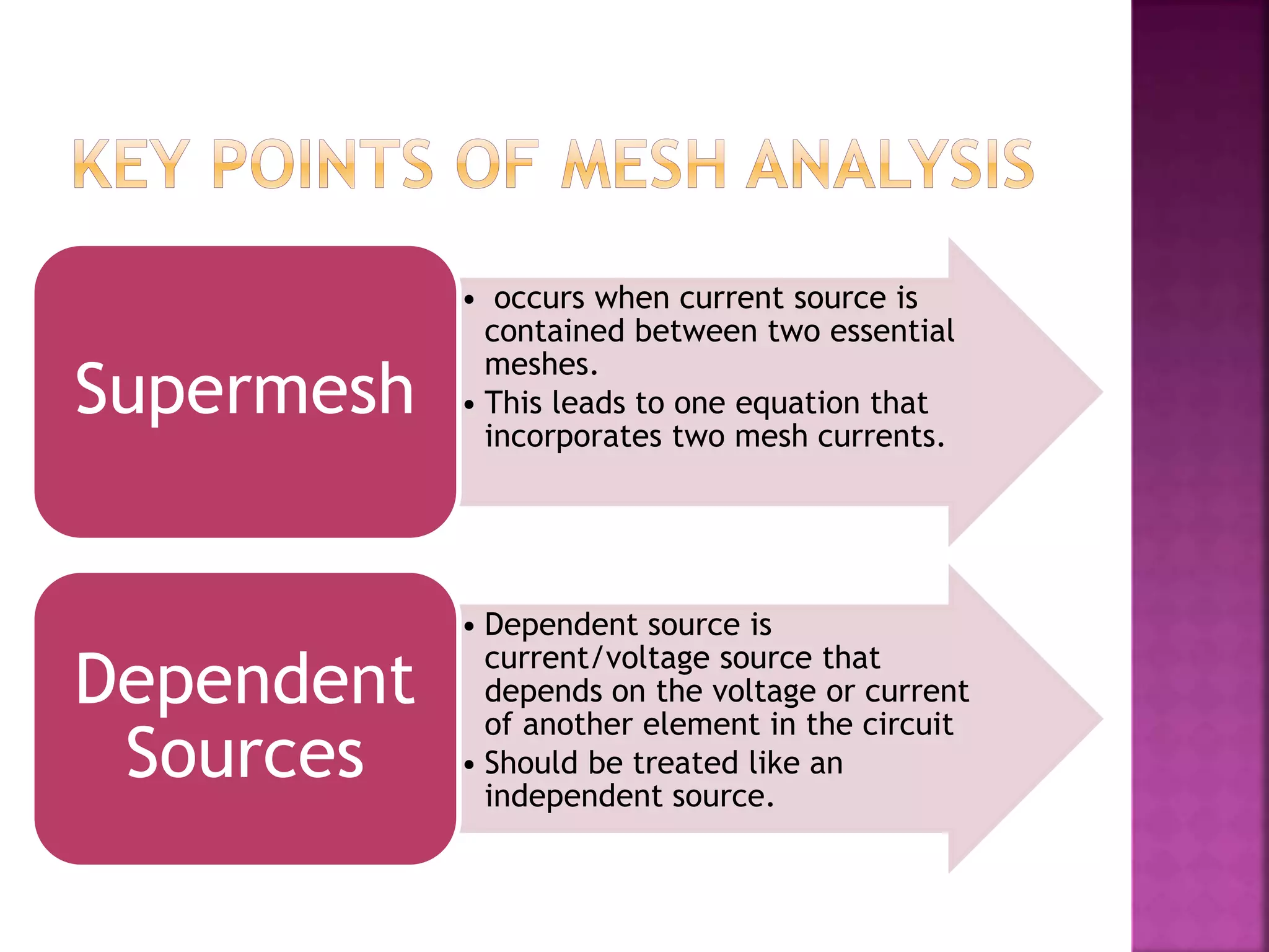 • occurs when current source is
contained between two essential
meshes.
• This leads to one equation that
incorporates two mesh currents.
Supermesh
• Dependent source is
current/voltage source that
depends on the voltage or current
of another element in the circuit
• Should be treated like an
independent source.
Dependent
Sources
 